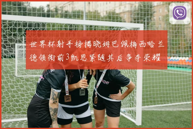 世界杯射手榜揭晓姆巴佩梅西哈兰德领衔前3凯恩紧随其后争夺荣耀