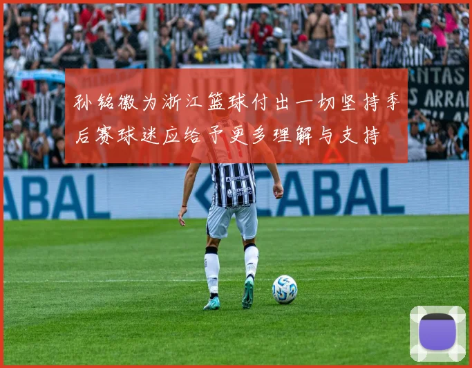 孙铭徽为浙江篮球付出一切坚持季后赛球迷应给予更多理解与支持