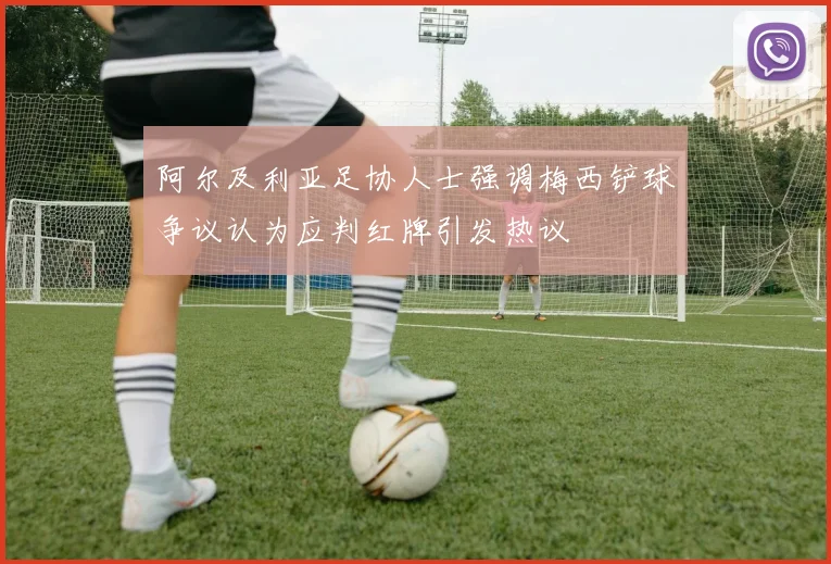 阿尔及利亚足协人士强调梅西铲球争议认为应判红牌引发热议