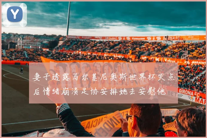 妻子透露马尔基尼奥斯世界杯失点后情绪崩溃足协安排她去安慰他