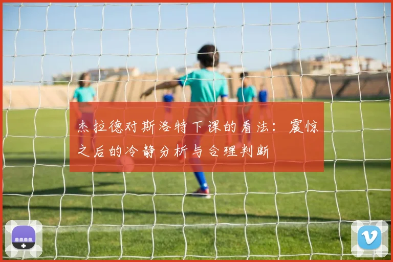 杰拉德对斯洛特下课的看法：震惊之后的冷静分析与合理判断
