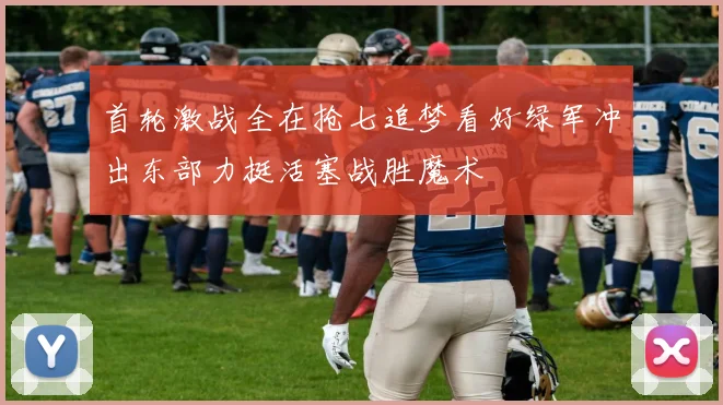 首轮激战全在抢七追梦看好绿军冲出东部力挺活塞战胜魔术