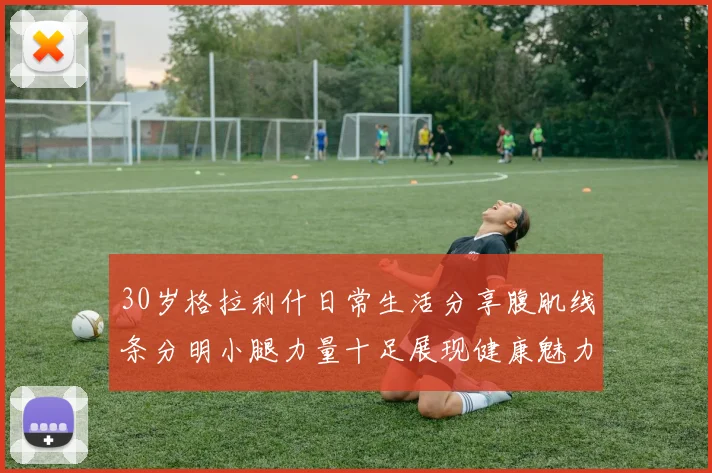 30岁格拉利什日常生活分享腹肌线条分明小腿力量十足展现健康魅力