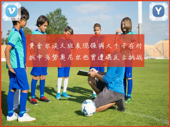 费舍尔谈文班表现强调大个子在对抗中劣势奥尼尔也曾遭遇反击挑战