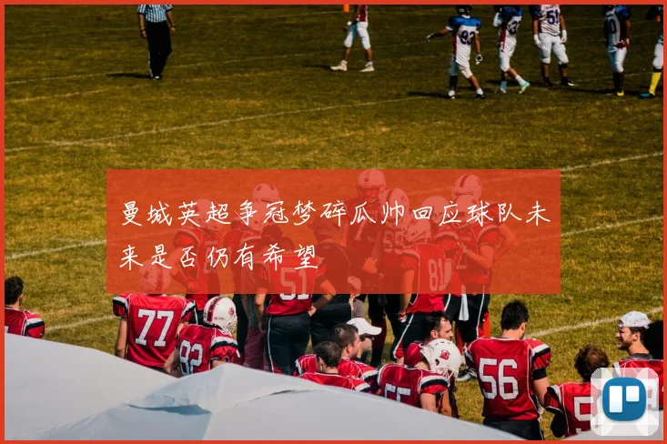 曼城英超争冠梦碎瓜帅回应球队未来是否仍有希望
