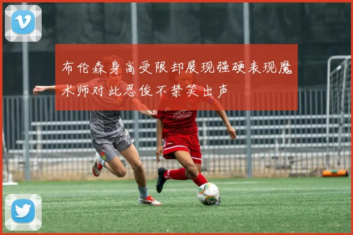 布伦森身高受限却展现强硬表现魔术师对此忍俊不禁笑出声