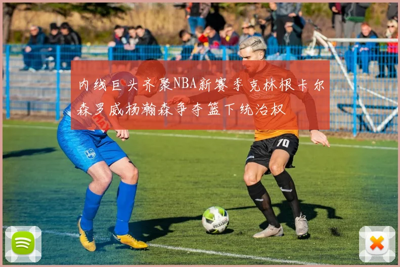 内线巨头齐聚NBA新赛季克林根卡尔森罗威杨瀚森争夺篮下统治权