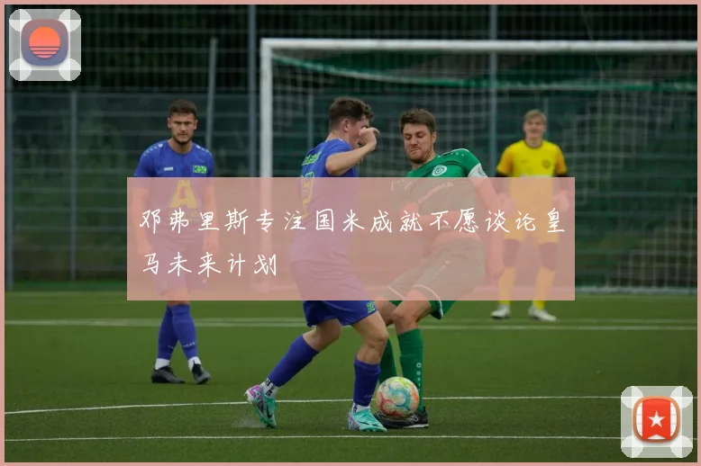 邓弗里斯专注国米成就不愿谈论皇马未来计划