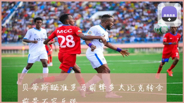 贝蒂斯瞄准罗马前锋多夫比克转会前景不容乐观