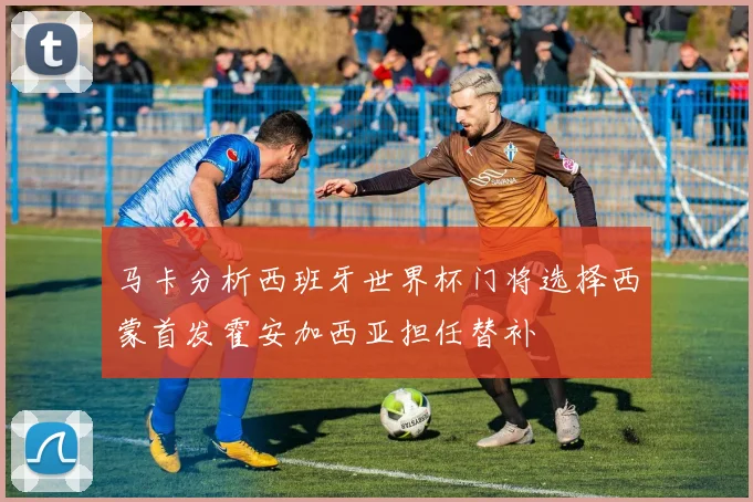 马卡分析西班牙世界杯门将选择西蒙首发霍安加西亚担任替补