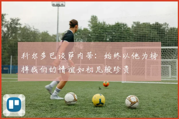 科尔多巴谈萨内蒂：始终以他为榜样我们的情谊如初见般珍贵