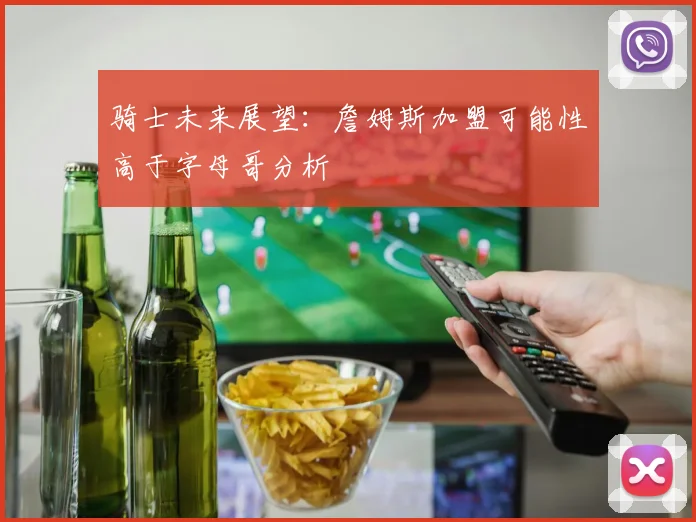 骑士未来展望：詹姆斯加盟可能性高于字母哥分析