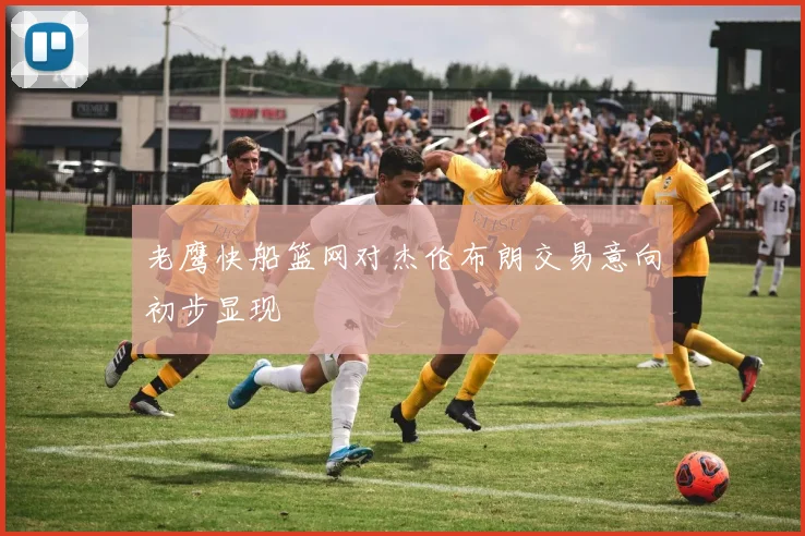 老鹰快船篮网对杰伦布朗交易意向初步显现