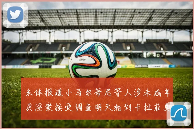 米体报道小马尔蒂尼等人涉未成年卖淫案接受调查明天轮到卡拉菲奥里接受问询